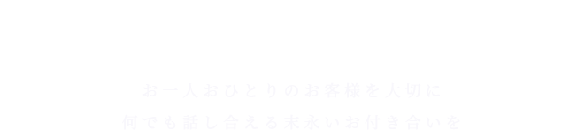 お一人おひとりのお客様を大切に 何でも話し合える末永いお付き合いを